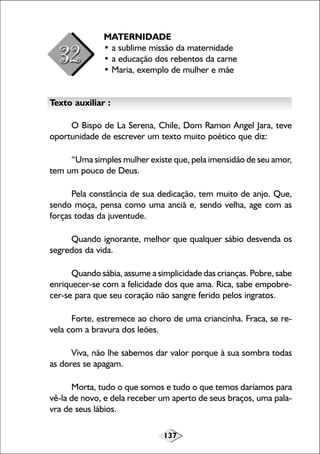 137
MATERNIDADE
• a sublime missão da maternidade
• a educação dos rebentos da carne
• Maria, exemplo de mulher e mãe
Texto auxiliar :
O Bispo de La Serena, Chile, Dom Ramon Angel Jara, teve
oportunidade de escrever um texto muito poético que diz:
“Uma simples mulher existe que, pela imensidão de seu amor,
tem um pouco de Deus.
Pela constância de sua dedicação, tem muito de anjo. Que,
sendo moça, pensa como uma anciã e, sendo velha, age com as
forças todas da juventude.
Quando ignorante, melhor que qualquer sábio desvenda os
segredos da vida.
Quando sábia, assume a simplicidade das crianças. Pobre, sabe
enriquecer-se com a felicidade dos que ama. Rica, sabe empobre-
cer-se para que seu coração não sangre ferido pelos ingratos.
Forte, estremece ao choro de uma criancinha. Fraca, se re-
vela com a bravura dos leões.
Viva, não lhe sabemos dar valor porque à sua sombra todas
as dores se apagam.
Morta, tudo o que somos e tudo o que temos daríamos para
vê-la de novo, e dela receber um aperto de seus braços, uma pala-
vra de seus lábios.
 