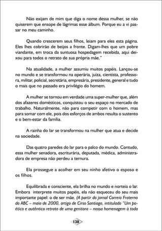 138
Não exijam de mim que diga o nome dessa mulher, se não
quiserem que ensope de lágrimas esse álbum. Porque eu a vi pas-
sar no meu caminho.
Quando crescerem seus filhos, leiam para eles esta página.
Eles lhes cobrirão de beijos a fronte. Digam-lhes que um pobre
viandante, em troca da suntuosa hospedagem recebida, aqui dei-
xou para todos o retrato de sua própria mãe.”
Na atualidade, a mulher assumiu muitos papéis. Lançou-se
no mundo e se transformou na operária, juíza, cientista, professo-
ra, militar, policial, secretária, empresária, presidente, general e tudo
o mais que no passado era privilégio do homem.
A mulher se tornou em verdade uma super-mulher que, além
dos afazeres domésticos, conquistou o seu espaço no mercado de
trabalho. Naturalmente, não para competir com o homem, mas
para somar com ele, pois dos esforços de ambos resulta o sustento
e o bem-estar da família.
A rainha do lar se transformou na mulher que atua e decide
na sociedade.
Das quatro paredes do lar para o palco do mundo. Contudo,
essa mulher senadora, escriturária, deputada, médica, administra-
dora de empresa não perdeu a ternura.
Ela prossegue a acolher em seu ninho afetivo o esposo e
os filhos.
Equilibrada e consciente, ela brilha no mundo e norteia o lar.
Embora interprete muitos papéis, ela não esqueceu do seu mais
importante papel: o de ser mãe. (A partir do jornal Correio Fraterno
do ABC – maio de 2000, artigo de Cirso Santiago, intitulado “Um po-
ético e autêntico retrato de uma genitora – nossa homenagem à toda
 