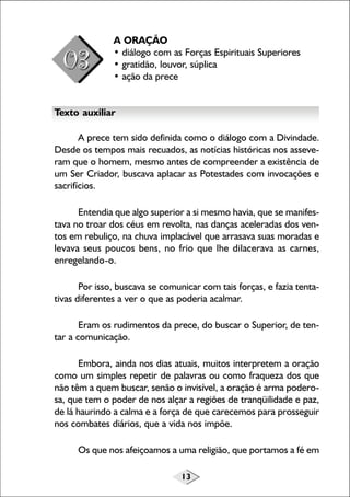 13
A ORAÇÃO
• diálogo com as Forças Espirituais Superiores
• gratidão, louvor, súplica
• ação da prece
Texto auxiliar
A prece tem sido definida como o diálogo com a Divindade.
Desde os tempos mais recuados, as notícias históricas nos asseve-
ram que o homem, mesmo antes de compreender a existência de
um Ser Criador, buscava aplacar as Potestades com invocações e
sacrifícios.
Entendia que algo superior a si mesmo havia, que se manifes-
tava no troar dos céus em revolta, nas danças aceleradas dos ven-
tos em rebuliço, na chuva implacável que arrasava suas moradas e
levava seus poucos bens, no frio que lhe dilacerava as carnes,
enregelando-o.
Por isso, buscava se comunicar com tais forças, e fazia tenta-
tivas diferentes a ver o que as poderia acalmar.
Eram os rudimentos da prece, do buscar o Superior, de ten-
tar a comunicação.
Embora, ainda nos dias atuais, muitos interpretem a oração
como um simples repetir de palavras ou como fraqueza dos que
não têm a quem buscar, senão o invisível, a oração é arma podero-
sa, que tem o poder de nos alçar a regiões de tranqüilidade e paz,
de lá haurindo a calma e a força de que carecemos para prosseguir
nos combates diários, que a vida nos impõe.
Os que nos afeiçoamos a uma religião, que portamos a fé em
 