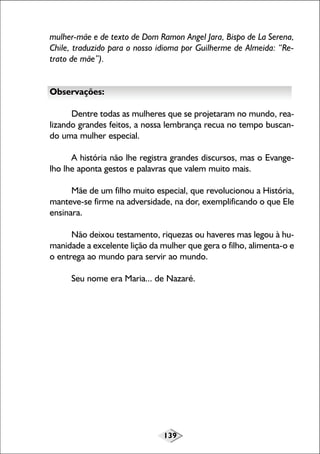 139
mulher-mãe e de texto de Dom Ramon Angel Jara, Bispo de La Serena,
Chile, traduzido para o nosso idioma por Guilherme de Almeida: “Re-
trato de mãe”).
Observações:
Dentre todas as mulheres que se projetaram no mundo, rea-
lizando grandes feitos, a nossa lembrança recua no tempo buscan-
do uma mulher especial.
A história não lhe registra grandes discursos, mas o Evange-
lho lhe aponta gestos e palavras que valem muito mais.
Mãe de um filho muito especial, que revolucionou a História,
manteve-se firme na adversidade, na dor, exemplificando o que Ele
ensinara.
Não deixou testamento, riquezas ou haveres mas legou à hu-
manidade a excelente lição da mulher que gera o filho, alimenta-o e
o entrega ao mundo para servir ao mundo.
Seu nome era Maria... de Nazaré.
 