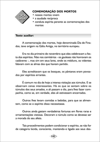 141
COMEMORAÇÃO DOS MORTOS
• nossos mortos vivem
• a saudade recíproca
• conduta espírita perante as comemorações dos
mortos
Texto auxiliar:
A comemoração dos mortos, hoje denominada Dia de Fina-
dos, teve origem na Gália Antiga, no território europeu.
Era no dia primeiro de novembro que eles celebravam a fes-
ta dos espíritos. Não nos cemitérios - os gauleses não honravam os
cadáveres -, mas sim em seus lares, onde os médiuns, os videntes
falavam com as almas dos que haviam partido.
Eles acreditavam que os bosques, os pântanos eram povoa-
dos por espíritos errantes.
É comum no dia de hoje a intensa visitação aos túmulos. E se
observam cenas interessantes. Há os que se sentam sobre os
túmulos dos seus amados, e ali passam o dia, para lhes fazer com-
panhia, como se, em verdade, eles ali estivessem encerrados.
Outros lhes levam comidas e bebidas, para que se alimen-
tem, como se o espírito disso necessitasse.
Outros ainda gastam verdadeiras fortunas em flores raras e
ornamentações vistosas. Decoram o túmulo como se devesse ser
a morada do seu afeto.
Tais procedimentos podem condicionar o espírito, se não for
de categoria lúcida, consciente, mantendo-o ligado aos seus des-
 