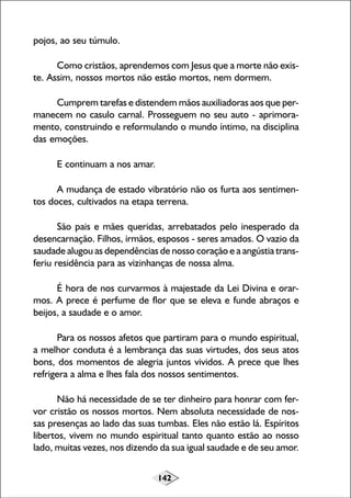 142
pojos, ao seu túmulo.
Como cristãos, aprendemos com Jesus que a morte não exis-
te. Assim, nossos mortos não estão mortos, nem dormem.
Cumprem tarefas e distendem mãos auxiliadoras aos que per-
manecem no casulo carnal. Prosseguem no seu auto - aprimora-
mento, construindo e reformulando o mundo íntimo, na disciplina
das emoções.
E continuam a nos amar.
A mudança de estado vibratório não os furta aos sentimen-
tos doces, cultivados na etapa terrena.
São pais e mães queridas, arrebatados pelo inesperado da
desencarnação. Filhos, irmãos, esposos - seres amados. O vazio da
saudade alugou as dependências de nosso coração e a angústia trans-
feriu residência para as vizinhanças de nossa alma.
É hora de nos curvarmos à majestade da Lei Divina e orar-
mos. A prece é perfume de flor que se eleva e funde abraços e
beijos, a saudade e o amor.
Para os nossos afetos que partiram para o mundo espiritual,
a melhor conduta é a lembrança das suas virtudes, dos seus atos
bons, dos momentos de alegria juntos vividos. A prece que lhes
refrigera a alma e lhes fala dos nossos sentimentos.
Não há necessidade de se ter dinheiro para honrar com fer-
vor cristão os nossos mortos. Nem absoluta necessidade de nos-
sas presenças ao lado das suas tumbas. Eles não estão lá. Espíritos
libertos, vivem no mundo espiritual tanto quanto estão ao nosso
lado, muitas vezes, nos dizendo da sua igual saudade e de seu amor.
 