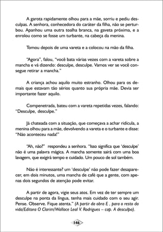 146
A garota rapidamente olhou para a mãe, sorriu e pediu des-
culpas. A senhora, conhecedora do caráter da filha, não se pertur-
bou. Apanhou uma outra toalha branca, na gaveta próxima, e a
enrolou como se fosse um turbante, na cabeça da menina.
Tomou depois de uma vareta e a colocou na mão da filha.
“Agora”, falou, “você bata várias vezes com a vareta sobre a
mancha e vá dizendo: desculpe, desculpe. Vamos ver se você con-
segue retirar a mancha.”
A criança achou aquilo muito estranho. Olhou para os de-
mais que estavam tão sérios quanto sua própria mãe. Devia ser
importante fazer aquilo.
Compenetrada, bateu com a vareta repetidas vezes, falando:
“Desculpe, desculpe.”
Já chateada com a situação, que começava a achar ridícula, a
menina olhou para a mãe, devolvendo a vareta e o turbante e disse:
“Não aconteceu nada!”
“Ah, não?” respondeu a senhora. “Isso significa que ‘desculpe’
não é uma palavra mágica. A mancha somente sairá com uma boa
lavagem, que exigirá tempo e cuidado. Um pouco de sol também.
Não é interessante? um ‘desculpe’ não pode fazer desapare-
cer, em dois minutos, uma mancha de café que a gente, com ape-
nas dois segundos de atenção pode evitar.
A partir de agora, vigie seus atos. Em vez de ter sempre um
desculpe na ponta da língua, tenha mais cuidado com o seu agir.
Pense. Observe. Fique atenta.” (A partir da obra E , para o resto da
vida/Editora O Clarim/Wallace Leal V. Rodrigues – cap. A desculpa).
 