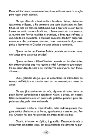 14
Deus infinitamente bom e misericordioso, utilizamo-nos da oração
para rogar, pedir, suplicar.
Os que além da misericórdia e bondade divinas, divisamos
igualmente o Esteta, o Pai amoroso que tudo dispôs para os Seus
filhos, na face do planeta, habituamo-nos a orar em louvor. Desta
forma, ao sentirmos o sol radioso , o firmamento em azul celeste,
as nuvens em formas esbeltas e artísticas, a brisa que refresca a
canícula do dia escaldante, a profusão das cores tão bem dispersas,
em espetacular quadro na natureza, recordamo-nos de alçar o es-
pírito e louvarmos o Criador de tanta beleza e harmonia.
Quem, senão um Excelso Artista pensaria em tantas cores,
em tantos sons para seus amados?
Quem, senão um Sábio Cientista pensaria em leis tão sábias,
tão extraordinárias que nos regem a vida? A semente que mergu-
lha na escuridão do solo e se transforma em árvore, flor, fruto,
alimento.
Duas gotículas d’água que se encontram na intimidade da
trompa de Falópio e se transformam em um novo ser, em nome do
amor.
Os que já exercitamos em nós, algumas virtudes, além de
pedir, louvar, aprendemos a agradecer. Assim, a prece, em nossos
lábios se transforma em um poema de gratidão, pela luz, pelo dia,
pelas estrelas, pela noite enluarada.
Baixamos o olhar e, maravilhados, pelas dádivas que nos che-
gam a mãos cheias todas as horas, agradecemos a este Artista, Po-
eta, Criador, Pai que nos plenifica de graças todos os dias.
Oração é louvor, é súplica, é gratidão. Depende de nós a
utilizarmos em nossas vidas, em sua amplitude ou somente na par-
 
