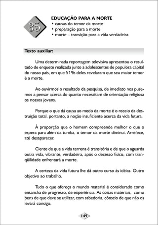 149
EDUCAÇÃO PARA A MORTE
• causas do temor da morte
• preparação para a morte
• morte – transição para a vida verdadeira
Texto auxiliar:
Uma determinada reportagem televisiva apresentou o resul-
tado de enquete realizada junto a adolescentes de populosa capital
do nosso país, em que 51% deles revelaram que seu maior temor
é a morte.
Ao ouvirmos o resultado da pesquisa, de imediato nos puse-
mos a pensar acerca do quanto necessitam de orientação religiosa
os nossos jovens.
Porque o que dá causa ao medo da morte é o receio da des-
truição total, portanto, a noção insuficiente acerca da vida futura.
À proporção que o homem compreende melhor o que o
espera para além da tumba, o temor da morte diminui. Arrefece,
até desaparecer.
Ciente de que a vida terrena é transitória e de que o aguarda
outra vida, vibrante, verdadeira, após o decesso físico, com tran-
qüilidade enfrentará a morte.
A certeza da vida futura lhe dá outro curso às idéias. Outro
objetivo ao trabalho.
Tudo o que ofereça o mundo material é considerado como
ensancha de progresso, de experiência. As coisas materiais, como
bens de que deve se utilizar, com sabedoria, cônscio de que não os
levará consigo.
 