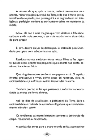 150
A certeza de que, após a morte, poderá reencontrar seus
amigos, reatar relações que teve na Terra e de que o fruto do seu
trabalho não se perde, pois prosseguirá a se engrandecer em inte-
ligência, perfeição, confere ao ser humano calma no momento da
morte.
Afinal, ela não é uma megera que vem destruir a felicidade,
ceifando a vida mais preciosa, o ser mais amado, numa sistemática
de puro prazer.
É, sim, dentro da Lei de destruição, lei instituída pela Divin-
dade que opera com sabedoria a sua ação.
Reeducarmo-nos e educarmos os nossos filhos se faz urgen-
te. Desde cedo, ensinar aos pequenos que a morte não existe, se-
não no tocante ao físico.
Que ninguém morre, senão na roupagem carnal. O espírito
imortal prossegue a viver, como antes de renascer, vivia na
espiritualidade e já enfrentou outras tantas vidas na carne.
Também preciso se faz que passemos a enfrentar a circuns-
tância da morte de forma diversa.
Até os dias da atualidade, a passagem da Terra para a
espiritualidade é rodeada de cerimônias lúgubres, que verdadeira-
mente infundem terror.
Os emblemas da morte lembram somente a destruição do
corpo, mostrando-o descarnado.
A partida dos seres para o outro mundo se faz acompanhar
 