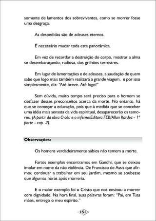 151
somente de lamentos dos sobreviventes, como se morrer fosse
uma desgraça.
As despedidas são de adeuses eternos.
É necessário mudar toda esta panorâmica.
Em vez de recordar a destruição do corpo, mostrar a alma
se desembaraçando, radiosa, dos grilhões terrestres.
Em lugar de lamentações e de adeuses, a saudação de quem
sabe que logo mais também realizará a grande viagem, e por isso
simplesmente, diz: “Até breve. Até logo!”
Sem dúvida, muito tempo será preciso para o homem se
desfazer desses preconceitos acerca da morte. No entanto, há
que se começar a educação, pois que à medida que se conceber
uma idéia mais sensata da vida espiritual, desaparecerão os temo-
res. (A partir da obra O céu e o inferno/Editora FEB/Allan Kardec - 1ª
parte - cap. 2).
Observações:
Os homens verdadeiramente sábios não temem a morte.
Fartos exemplos encontramos em Gandhi, que se deixou
imolar em nome da não violência. De Francisco de Assis que afir-
mou continuar a trabalhar em seu jardim, mesmo se soubesse
que algumas horas após morreria.
E o maior exemplo foi o Cristo que nos ensinou a morrer
com dignidade. Na hora final, suas palavras foram: “Pai, em Tuas
mãos, entrego o meu espírito.”
 