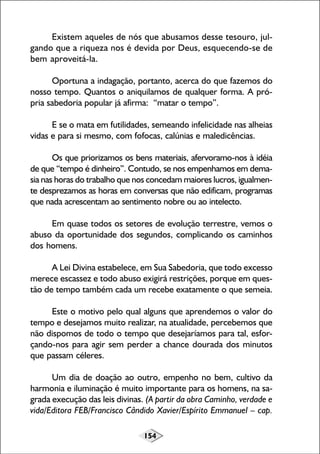 154
Existem aqueles de nós que abusamos desse tesouro, jul-
gando que a riqueza nos é devida por Deus, esquecendo-se de
bem aproveitá-la.
Oportuna a indagação, portanto, acerca do que fazemos do
nosso tempo. Quantos o aniquilamos de qualquer forma. A pró-
pria sabedoria popular já afirma: “matar o tempo”.
E se o mata em futilidades, semeando infelicidade nas alheias
vidas e para si mesmo, com fofocas, calúnias e maledicências.
Os que priorizamos os bens materiais, afervoramo-nos à idéia
de que “tempo é dinheiro”. Contudo, se nos empenhamos em dema-
sia nas horas do trabalho que nos concedam maiores lucros, igualmen-
te desprezamos as horas em conversas que não edificam, programas
que nada acrescentam ao sentimento nobre ou ao intelecto.
Em quase todos os setores de evolução terrestre, vemos o
abuso da oportunidade dos segundos, complicando os caminhos
dos homens.
A Lei Divina estabelece, em Sua Sabedoria, que todo excesso
merece escassez e todo abuso exigirá restrições, porque em ques-
tão de tempo também cada um recebe exatamente o que semeia.
Este o motivo pelo qual alguns que aprendemos o valor do
tempo e desejamos muito realizar, na atualidade, percebemos que
não dispomos de todo o tempo que desejaríamos para tal, esfor-
çando-nos para agir sem perder a chance dourada dos minutos
que passam céleres.
Um dia de doação ao outro, empenho no bem, cultivo da
harmonia e iluminação é muito importante para os homens, na sa-
grada execução das leis divinas. (A partir da obra Caminho, verdade e
vida/Editora FEB/Francisco Cândido Xavier/Espírito Emmanuel – cap.
 