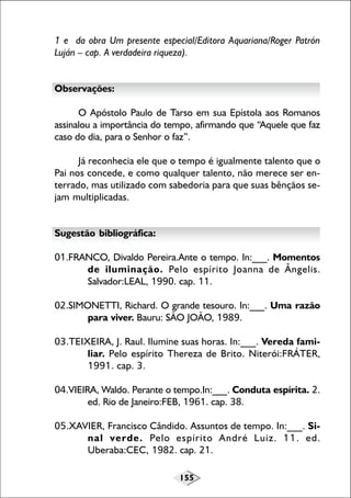 155
1 e da obra Um presente especial/Editora Aquariana/Roger Patrón
Luján – cap. A verdadeira riqueza).
Observações:
O Apóstolo Paulo de Tarso em sua Epístola aos Romanos
assinalou a importância do tempo, afirmando que “Aquele que faz
caso do dia, para o Senhor o faz”.
Já reconhecia ele que o tempo é igualmente talento que o
Pai nos concede, e como qualquer talento, não merece ser en-
terrado, mas utilizado com sabedoria para que suas bênçãos se-
jam multiplicadas.
Sugestão bibliográfica:
01.FRANCO, Divaldo Pereira.Ante o tempo. In:___. Momentos
de iluminação. Pelo espírito Joanna de Ângelis.
Salvador:LEAL, 1990. cap. 11.
02.SIMONETTI, Richard. O grande tesouro. In:___. Uma razão
para viver. Bauru: SÃO JOÃO, 1989.
03.TEIXEIRA, J. Raul. Ilumine suas horas. In:___. Vereda fami-
liar. Pelo espírito Thereza de Brito. Niterói:FRÁTER,
1991. cap. 3.
04.VIEIRA, Waldo. Perante o tempo.In:___. Conduta espírita. 2.
ed. Rio de Janeiro:FEB, 1961. cap. 38.
05.XAVIER, Francisco Cândido. Assuntos de tempo. In:___. Si-
nal verde. Pelo espírito André Luiz. 11. ed.
Uberaba:CEC, 1982. cap. 21.
 