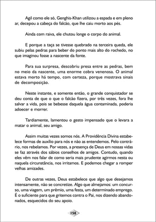 158
Agil como ele só, Genghis-Khan utilizou a espada e em pleno
ar, decepou a cabeça do falcão, que lhe caiu morto aos pés.
Ainda com raiva, ele chutou longe o corpo do animal.
E porque a taça se tivesse quebrado na terceira queda, ele
subiu pelas pedras para beber do ponto mais alto do rochedo, no
que imaginou fosse a nascente da fonte.
Para sua surpresa, descobriu presa entre as pedras, bem
no meio da nascente, uma enorme cobra venenosa. O animal
estava morto há tempo, com certeza, porque mostrava sinais
de decomposição.
Neste instante, e somente então, o grande conquistador se
deu conta de que o que o falcão fizera, por três vezes, fora lhe
salvar a vida, pois se bebesse daquela água contaminada, poderia
adoecer e morrer.
Tardiamente, lamentou o gesto impensado que o levara a
matar o animal, seu amigo.
Assim muitas vezes somos nós. A Providência Divina estabe-
lece formas de auxílio para nós e não as entendemos. Pelo contrá-
rio, nos rebelamos. Por vezes, a presença de Deus em nossas vidas
se faz através dos sábios conselhos de amigos. Contudo, quando
eles vêm nos falar de como seria mais prudente agirmos nesta ou
naquela circunstância, nos irritamos. E podemos chegar a romper
velhas amizades.
De outras vezes, Deus estabelece que algo que desejamos
intensamente, não se concretize. Algo que almejamos: um concur-
so, uma viagem, um prêmio, uma festa, um determinado emprego.
É o suficiente para que gritemos contra o Pai, nos dizendo abando-
nados, esquecidos do seu apoio.
 