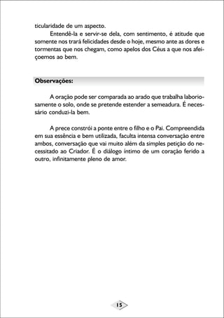 15
ticularidade de um aspecto.
Entendê-la e servir-se dela, com sentimento, é atitude que
somente nos trará felicidades desde o hoje, mesmo ante as dores e
tormentas que nos chegam, como apelos dos Céus a que nos afei-
çoemos ao bem.
Observações:
A oração pode ser comparada ao arado que trabalha laborio-
samente o solo, onde se pretende estender a semeadura. É neces-
sário conduzi-la bem.
A prece constrói a ponte entre o filho e o Pai. Compreendida
em sua essência e bem utilizada, faculta intensa conversação entre
ambos, conversação que vai muito além da simples petição do ne-
cessitado ao Criador. É o diálogo íntimo de um coração ferido a
outro, infinitamente pleno de amor.
 
