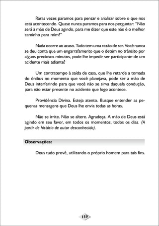 159
Raras vezes paramos para pensar e analisar sobre o que nos
está acontecendo. Quase nunca paramos para nos perguntar: “Não
será a mão de Deus agindo, para me dizer que este não é o melhor
caminho para mim?”
Nada ocorre ao acaso. Tudo tem uma razão de ser. Você nunca
se deu conta que um engarrafamento que o detém no trânsito por
alguns preciosos minutos, pode lhe impedir ser participante de um
acidente mais adiante?
Um contratempo à saída de casa, que lhe retarde a tomada
do ônibus no momento que você planejava, pode ser a mão de
Deus interferindo para que você não se sirva daquela condução,
para não estar presente no acidente que logo acontece.
Providência Divina. Esteja atento. Busque entender as pe-
quenas mensagens que Deus lhe envia todas as horas.
Não se irrite. Não se altere. Agradeça. A mão de Deus está
agindo em seu favor, em todos os momentos, todos os dias. (A
partir de história de autor desconhecido).
Observações:
Deus tudo provê, utilizando o próprio homem para tais fins.
 