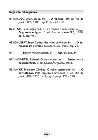160
Sugestão bibliográfica:
01.KARDEC, Allan. Deus. In:___. A gênese. 29. ed. Rio de
Janeiro:FEB, 1986. cap. II, itens 20 e 30.
02.DENIS, Léon. Ação de Deus no mundo e na história. In:___.
O grande enigma. 6. ed. Rio de Janeiro:FEB, 1980.
pt. 1, cap. VIII.
03.SCHUBERT, Suely Caldas. Nas mãos de Nilson. In:___. O se-
meador de estrelas. Salvador:LEAL, 1989. cap. 23.
04.______. Em um minuto apenas. In:___. Op. cit. cap. 24.
05.SIMONETTI, Richard. O bem maior. In:___. Encontros e
desencontros. 7. ed. Bauru:SÃO JOÃO, 1994.
06.XAVIER, Francisco Cândido. O velho testamento. In:___. O
consolador. Pelo espírito Emmanuel. 5. ed. Rio de
Janeiro:FEB, 1970. pt. 3, cap. I, pergs. 278 a 280.
 