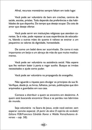162
Afinal, recursos monetários sempre faltam em todo lugar.
Você pode ser voluntário do bem em creches, centros de
saúde, escolas, prisões. Tudo depende das preferências e das habi-
lidades de que disponha. Do tempo que deseje ocupar. Da cota de
amor que deseje ofertar.
Você pode servir em instituições religiosas que atendam ca-
rentes. Se é mãe, pode repassar as suas experiências de educado-
ra, falando a outras mães do quanto é valioso se ensinar a um
pequenino os valores da dignidade, honestidade.
De como um bebê deve ser acarinhado. De como é mais
importante um beijo e um abraço de mãe do que muito medica-
mento.
Você pode ser voluntário na assistência social. Não espere
que lhe venham bater à porta e rogar auxilio. Busque os irmãos
necessitados e ajude como puder.
Você pode ser voluntário na propaganda do evangelho.
Não aguarde a riqueza para divulgar os princípios da sua fé.
Verifique, desde já, os livros, folhetos, jornais, publicações que têm
arquivados e guardados em sua casa.
Comece a distribuir a quem se encontra em desânimo. A
quem está buscando encontrar Deus e se perdeu nos labirintos
do mundo.
Seja voluntário na Seara de Jesus, onde você estiver, sem
esperar convite especial. (A partir da obra O espírito da verdade/
Editora FEB/Francisco Cândido Xavier e Waldo Vieira/Autores di-
versos – cap. 58).
 