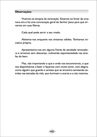163
Observações:
Vivemos os tempos da renovação. Estamos no limiar de uma
nova era e há uma convocação geral do Senhor Jesus para que sir-
vamos em suas fileiras.
Cada qual pode servir a seu modo.
Alistemo-nos enquanto nos sintamos válidos. Tenhamos ini-
ciativa própria.
Apresentemo-nos em alguma frente de atividade renovado-
ra e sirvamos sem descansar, cultivando espontaneidade nas tare-
fas do bem.
Mas, não importando o que e onde nos encontremos, o que
nos disponhamos a fazer o façamos com muito amor, com alegria,
como alguém que guarda a certeza que se encontra semeando es-
trelas nas estradas da vida, que iluminam a outros e a nós mesmos.
 