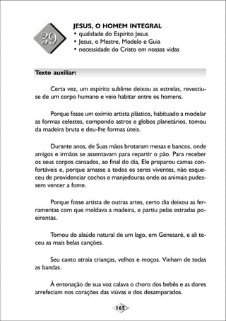 165
JESUS, O HOMEM INTEGRAL
• qualidade do Espírito Jesus
• Jesus, o Mestre, Modelo e Guia
• necessidade do Cristo em nossas vidas
Texto auxiliar:
Certa vez, um espírito sublime deixou as estrelas, revestiu-
se de um corpo humano e veio habitar entre os homens.
Porque fosse um exímio artista plástico, habituado a modelar
as formas celestes, compondo astros e globos planetários, tomou
da madeira bruta e deu-lhe formas úteis.
Durante anos, de Suas mãos brotaram mesas e bancos, onde
amigos e irmãos se assentavam para repartir o pão. Para receber
os seus corpos cansados, ao final do dia, Ele preparou camas con-
fortáveis e, porque amasse a todos os seres viventes, não esque-
ceu de providenciar cochos e manjedouras onde os animais pudes-
sem vencer a fome.
Porque fosse artista de outras artes, certo dia deixou as fer-
ramentas com que moldava a madeira, e partiu pelas estradas po-
eirentas.
Tomou do alaúde natural de um lago, em Genesaré, e ali te-
ceu as mais belas canções.
Seu canto atraía crianças, velhos e moços. Vinham de todas
as bandas.
À entonação de sua voz calava o choro dos bebês e as dores
arrefeciam nos corações das viúvas e dos desamparados.
 