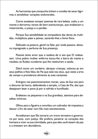 166
As harmonias que compunha tinham o condão de secar lágri-
mas e sensibilizar corações endurecidos.
Como soubesse compor poemas de rara beleza, subiu a um
monte e derramou versos de bem-aventuranças, que enalteciam a
misericórdia, a justiça e o perdão.
Porque Sua sensibilidade se compadecia das dores da multi-
dão, multiplicou pães e peixes, saciando-lhes a fome física.
Delicado na postura, gentil no falar, por onde passava, deixa-
va impregnado o perfume de Sua presença.
Possuía tanto amor que o exalava de si aos que O rodeas-
sem. Uma pobre mulher enferma tocou-lhe a barra do manto e
recebeu os fluidos curadores que lhe restituíram a saúde.
Dócil como um cordeiro, abraçou crianças, colocou-as em
seus joelhos e lhes falou do Pai que está nos céus, que veste a erva
do campo e providencia alimento às aves cantantes.
Enérgico nos posicionamentos morais, usou da Sua voz para
o discurso da honra, defendendo o templo, a Casa do Pai, dos que
desejavam lesar o povo já por si sofrido e humilhado.
Enalteceu os pequenos e na Sua grandeza, atentava para de-
talhes mínimos.
Olhou para a figueira e convidou um cobrador de impostos a
descer a fim de estar com Ele mais estreitamente.
Acreditavam que Ele tomaria um trono terrestre e governa-
ria por anos, com justiça. Ele preferiu penetrar os corações dos
homens e viver na sua intimidade, para que eles usufruíssem de paz
e a tivessem em abundância.
 