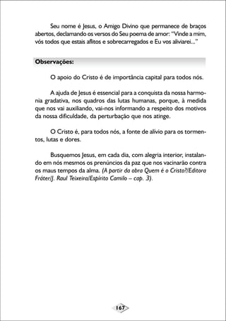 167
Seu nome é Jesus, o Amigo Divino que permanece de braços
abertos, declamando os versos do Seu poema de amor: “Vinde a mim,
vós todos que estais aflitos e sobrecarregados e Eu vos aliviarei...”
Observações:
O apoio do Cristo é de importância capital para todos nós.
A ajuda de Jesus é essencial para a conquista da nossa harmo-
nia gradativa, nos quadros das lutas humanas, porque, à medida
que nos vai auxiliando, vai-nos informando a respeito dos motivos
da nossa dificuldade, da perturbação que nos atinge.
O Cristo é, para todos nós, a fonte de alívio para os tormen-
tos, lutas e dores.
Busquemos Jesus, em cada dia, com alegria interior, instalan-
do em nós mesmos os prenúncios da paz que nos vacinarão contra
os maus tempos da alma. (A partir da obra Quem é o Cristo?/Editora
Fráter/J. Raul Teixeira/Espírito Camilo – cap. 3).
 