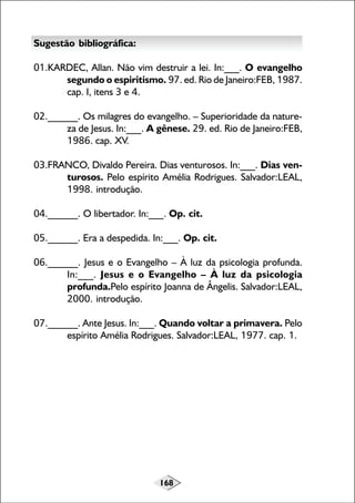 168
Sugestão bibliográfica:
01.KARDEC, Allan. Não vim destruir a lei. In:___. O evangelho
segundo o espiritismo. 97. ed. Rio de Janeiro:FEB, 1987.
cap. I, itens 3 e 4.
02.______. Os milagres do evangelho. – Superioridade da nature-
za de Jesus. In:___. A gênese. 29. ed. Rio de Janeiro:FEB,
1986. cap. XV.
03.FRANCO, Divaldo Pereira. Dias venturosos. In:___. Dias ven-
turosos. Pelo espírito Amélia Rodrigues. Salvador:LEAL,
1998. introdução.
04.______. O libertador. In:___. Op. cit.
05.______. Era a despedida. In:___. Op. cit.
06.______. Jesus e o Evangelho – À luz da psicologia profunda.
In:___. Jesus e o Evangelho – À luz da psicologia
profunda.Pelo espírito Joanna de Ângelis. Salvador:LEAL,
2000. introdução.
07.______. Ante Jesus. In:___. Quando voltar a primavera. Pelo
espírito Amélia Rodrigues. Salvador:LEAL, 1977. cap. 1.
 