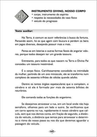 169
INSTRUMENTO DIVINO, NOSSO CORPO
• corpo, instrumento do espírito
• respeito às necessidades do vaso físico
• veículo do progresso
Texto auxiliar:
Na Terra, é comum se ouvir referências à busca da fortuna.
Pensando assim, há os que agem com loucura e perdem os bens
em jogos diversos, desejando possuir mais e mais.
Pensa-se em loterias e outras formas fáceis de angariar valo-
res, porque todos desejam ter um grande tesouro.
Entretanto, para todos os que nascem na Terra o Divino Pai
concedeu um tesouro inestimável.
É o corpo físico. Carinhosamente concebido na intimidade
da mulher, partindo de um ovo minúsculo, ele se transforma num
complexo de sessenta trilhões de células quando adulto.
Dentre os tantos órgãos espetaculares que o compõem, o
cérebro e só ele é formado por mais de setenta bilhões de
neurônios.
Ele comanda todas as funções do organismo.
Se desejamos atravessar a rua, em um local onde não haja
semáforo, olhamos para um lado e outro. Se verificamos que
um carro aponta na rua, rapidamente é nosso cérebro que cal-
cula, sem que nos demos conta, em fração de segundo, a distân-
cia do veículo, a distância que temos para atravessar e determi-
na o ritmo do nosso passo ou nos diz que devemos aguardar a
passagem do veículo.
 