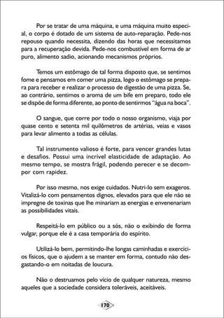 170
Por se tratar de uma máquina, e uma máquina muito especi-
al, o corpo é dotado de um sistema de auto-reparação. Pede-nos
repouso quando necessita, dizendo das horas que necessitamos
para a recuperação devida. Pede-nos combustível em forma de ar
puro, alimento sadio, acionando mecanismos próprios.
Temos um estômago de tal forma disposto que, se sentimos
fome e pensamos em comer uma pizza, logo o estômago se prepa-
ra para receber e realizar o processo de digestão de uma pizza. Se,
ao contrário, sentimos o aroma de um bife em preparo, todo ele
se dispõe de forma diferente, ao ponto de sentirmos “água na boca”.
O sangue, que corre por todo o nosso organismo, viaja por
quase cento e setenta mil quilômetros de artérias, veias e vasos
para levar alimento a todas as células.
Tal instrumento valioso é forte, para vencer grandes lutas
e desafios. Possui uma incrível elasticidade de adaptação. Ao
mesmo tempo, se mostra frágil, podendo perecer e se decom-
por com rapidez.
Por isso mesmo, nos exige cuidados. Nutri-lo sem exageros.
Vitalizá-lo com pensamentos dignos, elevados para que ele não se
impregne de toxinas que lhe minariam as energias e envenenariam
as possibilidades vitais.
Respeitá-lo em público ou a sós, não o exibindo de forma
vulgar, porque ele é a casa temporária do espírito.
Utilizá-lo bem, permitindo-lhe longas caminhadas e exercíci-
os físicos, que o ajudem a se manter em forma, contudo não des-
gastando-o em noitadas de loucura.
Não o destruamos pelo vício de qualquer natureza, mesmo
aqueles que a sociedade considera toleráveis, aceitáveis.
 