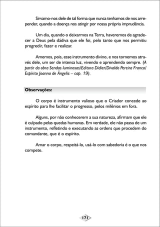 171
Sirvamo-nos dele de tal forma que nunca tenhamos de nos arre-
pender, quando a doença nos atingir por nossa própria imprudência.
Um dia, quando o deixarmos na Terra, haveremos de agrade-
cer a Deus pela dádiva que ele foi, pelo tanto que nos permitiu
progredir, fazer e realizar.
Amemos, pois, esse instrumento divino, e nos tornemos atra-
vés dele, um ser de intensa luz, vivendo e aprendendo sempre. (A
partir da obra Sendas luminosas/Editora Didier/Divaldo Pereira Franco/
Espírito Joanna de Ângelis – cap. 19).
Observações:
O corpo é instrumento valioso que o Criador concede ao
espírito para lhe facilitar o progresso, pelos milênios em fora.
Alguns, por não conhecerem a sua natureza, afirmam que ele
é culpado pelas quedas humanas. Em verdade, ele não passa de um
instrumento, refletindo e executando as ordens que procedem do
comandante, que é o espírito.
Amar o corpo, respeitá-lo, usá-lo com sabedoria é o que nos
compete.
 