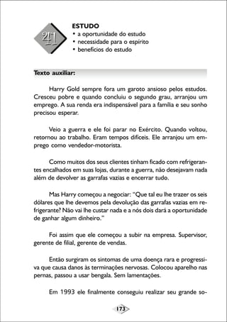 173
ESTUDO
• a oportunidade do estudo
• necessidade para o espírito
• benefícios do estudo
Texto auxiliar:
Harry Gold sempre fora um garoto ansioso pelos estudos.
Cresceu pobre e quando concluiu o segundo grau, arranjou um
emprego. A sua renda era indispensável para a família e seu sonho
precisou esperar.
Veio a guerra e ele foi parar no Exército. Quando voltou,
retornou ao trabalho. Eram tempos difíceis. Ele arranjou um em-
prego como vendedor-motorista.
Como muitos dos seus clientes tinham ficado com refrigeran-
tes encalhados em suas lojas, durante a guerra, não desejavam nada
além de devolver as garrafas vazias e encerrar tudo.
Mas Harry começou a negociar: “Que tal eu lhe trazer os seis
dólares que lhe devemos pela devolução das garrafas vazias em re-
frigerante? Não vai lhe custar nada e a nós dois dará a oportunidade
de ganhar algum dinheiro.”
Foi assim que ele começou a subir na empresa. Supervisor,
gerente de filial, gerente de vendas.
Então surgiram os sintomas de uma doença rara e progressi-
va que causa danos às terminações nervosas. Colocou aparelho nas
pernas, passou a usar bengala. Sem lamentações.
Em 1993 ele finalmente conseguiu realizar seu grande so-
 