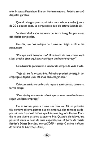 174
nho. Ir para a Faculdade. Era um homem maduro. Poderia ser avô
daqueles garotos.
Quando chegou para a primeira aula, olhou aqueles jovens
de 20 e poucos anos, se perguntou o que ele estava fazendo ali.
Sentia-se deslocado, escrevia de forma irregular por causa
dos dedos enrijecidos.
Um dia, um dos colegas de turma se dirigiu a ele e lhe
perguntou:
“Por que está fazendo isso? O restante de nós, como você
sabe, precisa estar aqui para conseguir um bom emprego.”
Foi o bastante para trazer o lutador de sempre de volta à vida.
“Veja só, eu fiz o contrário. Primeiro precisei conseguir um
emprego e depois levei 50 anos para chegar aqui.”
Colocou a mão no ombro do rapaz e acrescentou, com uma
forma amiga:
“Descobri que aprender não é apenas uma questão de con-
seguir um bom emprego.”
Ele se tornou para a turma um tesouro. Ali, na primeira
fila, sentava-se uma pessoa que se lembrava dos tempos da de-
pressão nos Estados Unidos, que lutara na Segunda Guerra Mun-
dial e que vivera os anos da guerra fria. Quando ele falava, era
possível sentir o peso de suas experiências. (A partir da revista
Reader’s Digest Seleções/ março/2000 – artigo O último calouro,
de autoria de Lawrence Elliott).
 