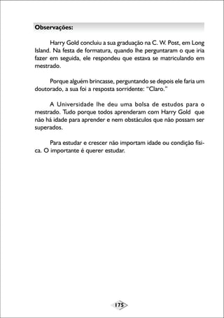 175
Observações:
Harry Gold concluiu a sua graduação na C. W. Post, em Long
Island. Na festa de formatura, quando lhe perguntaram o que iria
fazer em seguida, ele respondeu que estava se matriculando em
mestrado.
Porque alguém brincasse, perguntando se depois ele faria um
doutorado, a sua foi a resposta sorridente: “Claro.”
A Universidade lhe deu uma bolsa de estudos para o
mestrado. Tudo porque todos aprenderam com Harry Gold que
não há idade para aprender e nem obstáculos que não possam ser
superados.
Para estudar e crescer não importam idade ou condição físi-
ca. O importante é querer estudar.
 
