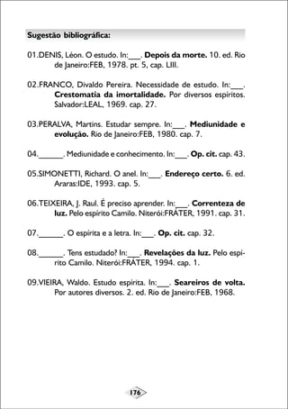176
Sugestão bibliográfica:
01.DENIS, Léon. O estudo. In:___. Depois da morte. 10. ed. Rio
de Janeiro:FEB, 1978. pt. 5, cap. LIII.
02.FRANCO, Divaldo Pereira. Necessidade de estudo. In:___.
Crestomatia da imortalidade. Por diversos espíritos.
Salvador:LEAL, 1969. cap. 27.
03.PERALVA, Martins. Estudar sempre. In:___. Mediunidade e
evolução. Rio de Janeiro:FEB, 1980. cap. 7.
04.______. Mediunidade e conhecimento. In:___. Op. cit. cap. 43.
05.SIMONETTI, Richard. O anel. In:___. Endereço certo. 6. ed.
Araras:IDE, 1993. cap. 5.
06.TEIXEIRA, J. Raul. É preciso aprender. In:___. Correnteza de
luz. Pelo espírito Camilo. Niterói:FRÁTER, 1991. cap. 31.
07.______. O espírita e a letra. In:___. Op. cit. cap. 32.
08.______. Tens estudado? In:___. Revelações da luz. Pelo espí-
rito Camilo. Niterói:FRÁTER, 1994. cap. 1.
09.VIEIRA, Waldo. Estudo espírita. In:___. Seareiros de volta.
Por autores diversos. 2. ed. Rio de Janeiro:FEB, 1968.
 