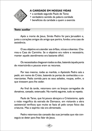 17
A CARIDADE EM NOSSAS VIDAS
• a caridade segundo Paulo de Tarso
• verdadeiro sentido da palavra caridade
• benefícios da caridade a quem a exercita
Texto auxiliar
Após a morte de Jesus, Simão Pedro foi para Jerusalém e,
junto a corações amigos do amigo que partira, fundou uma casa de
assistência.
O seu objetivo era atender aos órfãos, viúvas e doentes. Cha-
mou-a Casa do Caminho. Se o objetivo era nobre e necessário,
manter aquele atendimento era bastante difícil.
Os necessitados chegavam todos os dias, batendo àquela porta
de misericórdia e poucos eram os recursos.
Por isso mesmo, todas as manhãs, o Apóstolo Pedro saía a
pedir, em nome do Cristo, batendo às portas de conhecidos e co-
merciantes. Pedia comida para os seus asilados, roupas, enfim, o
que tivessem para lhe ceder.
Ao final da tarde, retornava com os braços carregados de
donativos, cansado, extenuado. Na manhã seguinte, tudo se repetia.
Paulo de Tarso, que há pouco abraçara o Cristianismo, após
a visão magnífica da estrada de Damasco, em visitando a obra
assistencial verificou que muito se fazia ali pelo corpo físico das
criaturas. Mas o espírito não era alimentado.
Pedro retornava tão cansado das suas jornadas que não con-
seguia se deter para lhes falar de Jesus.
 