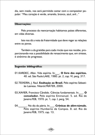 179
dia, sem medo, nos será permitido cantar com o compositor po-
pular: “Meu coração é verde, amarelo, branco, azul, anil...”
Observações:
Pelo processo da reencarnação habitamos países diferentes,
em vidas diversas.
Isto nos dá a nota da fraternidade que deve reger as relações
entre os povos.
Também a da gratidão para cada rincão que nos recebe, pro-
porcionando-nos a possibilidade de renascimento que, em síntese,
é sinônimo de progresso.
Sugestão bibliográfica:
01.KARDEC, Allan. Vida espírita. In:___. O livro dos espíritos.
40. ed. São Paulo:LAKE, 1980. pt. 2, cap. VI, perg. 317.
02.TEIXEIRA, J. Raul. Exaltação ao Brasil. Pelo espírito Sebasti-
ão Lasneau. Niterói:FRÁTER, 2000.
03.XAVIER, Francisco Cândido. Ciências fundamentais. In:___. O
consolador. Pelo espírito Emmanuel. 5. ed. Rio de
Janeiro:FEB, 1970. pt. 1, cap. I, perg. 54.
04.______. No dia da pátria. In:___. Crônicas de além-túmulo.
Pelo espírito Humberto de Campos. 8. ed. Rio de
Janeiro:FEB, 1975. cap. 13.
 