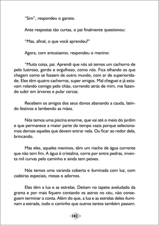 182
“Sim”, respondeu o garoto.
Ante respostas tão curtas, o pai finalmente questionou:
“Mas, afinal, o que você aprendeu?”
Agora, com entusiasmo, respondeu o menino:
“Muita coisa, pai. Aprendi que nós só temos um cachorro de
pelo lustroso, gordo e orgulhoso, como nós. Fica olhando os que
chegam como se fossem de outro mundo, com ar de superiorida-
de. Eles têm quatro cachorros, super amigos. Mal cheguei e já esta-
vam rolando comigo pelo chão, correndo atrás de mim, me fazen-
do subir em árvores e pular cercas.
Recebem os amigos dos seus donos abanando a cauda, latin-
do festivos e lambendo as mãos.
Nós temos uma piscina enorme, que vai até o meio do jardim
e que permanece a maior parte do tempo vazia porque seleciona-
mos demais aqueles que devem entrar nela. Ou ficar ao redor dela,
brincando.
Mas eles, aqueles meninos, têm um riacho de água corrente
que não tem fim. A água é cristalina, corre por entre pedras, inven-
ta mil curvas pelo caminho e ainda tem peixes.
Nós temos uma varanda coberta e iluminada com luz, com
cadeiras especiais, mesas e adornos.
Eles têm a lua e as estrelas. Deitam no tapete aveludado da
grama e por mais fiquem contando os astros no céu, não conse-
guem terminar a conta. Além do que, a lua e as estrelas deles ilumi-
nam a estrada, todo o caminho que outros tantos também passam.
 