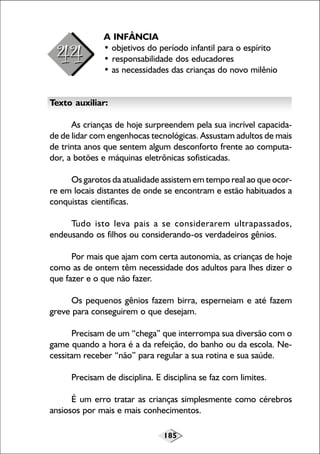 185
A INFÂNCIA
• objetivos do período infantil para o espírito
• responsabilidade dos educadores
• as necessidades das crianças do novo milênio
Texto auxiliar:
As crianças de hoje surpreendem pela sua incrível capacida-
de de lidar com engenhocas tecnológicas. Assustam adultos de mais
de trinta anos que sentem algum desconforto frente ao computa-
dor, a botões e máquinas eletrônicas sofisticadas.
Os garotos da atualidade assistem em tempo real ao que ocor-
re em locais distantes de onde se encontram e estão habituados a
conquistas científicas.
Tudo isto leva pais a se considerarem ultrapassados,
endeusando os filhos ou considerando-os verdadeiros gênios.
Por mais que ajam com certa autonomia, as crianças de hoje
como as de ontem têm necessidade dos adultos para lhes dizer o
que fazer e o que não fazer.
Os pequenos gênios fazem birra, esperneiam e até fazem
greve para conseguirem o que desejam.
Precisam de um “chega” que interrompa sua diversão com o
game quando a hora é a da refeição, do banho ou da escola. Ne-
cessitam receber “não” para regular a sua rotina e sua saúde.
Precisam de disciplina. E disciplina se faz com limites.
É um erro tratar as crianças simplesmente como cérebros
ansiosos por mais e mais conhecimentos.
 