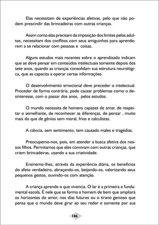 186
Elas necessitam de experiências afetivas, pelo que não po-
dem prescindir das brincadeiras com outras crianças.
Assim como elas precisam da imposição dos limites pelos adul-
tos, necessitam dos conflitos com seus amiguinhos para aprende-
rem a se relacionar com pessoas e coisas.
Alguns estudos mais recentes sobre o aprendizado indicam
que se deve pensar em conteúdos intelectuais somente depois dos
sete anos, quando as crianças consolidam sua estrutura neurológi-
ca, que as capacita a operar certas informações.
O desenvolvimento emocional deve preceder o intelectual.
Proceder de forma contrária, pode causar problemas como o de-
sinteresse, com o passar dos anos, pelos estudos.
O mundo necessita de homens capazes de amar, de respei-
tar o semelhante, de reconhecer as diferenças, de pensar , muito
mais do que de gênios sem moral, frios e calculistas.
A ciência, sem sentimento, tem causado males e tragédias.
Preocupemo-nos, pois, em atender a busca afetiva dos nos-
sos filhos. Permitamos que eles convivam com outras crianças, que
criem brincadeiras, usando a sua criatividade.
Ensinemo-lhes, através da experiência diária, os benefícios
do afeto verdadeiro, abraçando-os, beijando-os, valorizando seus
pequenos gestos, ouvindo-os com atenção.
A criança aprende o que vivencia. O lar é a primeira e funda-
mental escola. É nele que se forma o homem de bem que ampliará
os horizontes do amor, nos dias futuros ou o tirano genioso que
pensa que o mundo deve girar ao seu redor e somente por sua
 