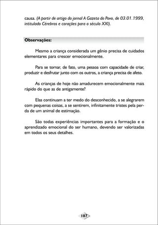 187
causa. (A partir de artigo do jornal A Gazeta do Povo, de 03.01.1999,
intitulado Cérebros e corações para o século XXI).
Observações:
Mesmo a criança considerada um gênio precisa de cuidados
elementares para crescer emocionalmente.
Para se tornar, de fato, uma pessoa com capacidade de criar,
produzir e desfrutar junto com os outros, a criança precisa de afeto.
As crianças de hoje não amadurecem emocionalmente mais
rápido do que as de antigamente?
Elas continuam a ter medo do desconhecido, a se alegrarem
com pequenas coisas, a se sentirem, infinitamente tristes pela per-
da de um animal de estimação.
São todas experiências importantes para a formação e o
aprendizado emocional do ser humano, devendo ser valorizadas
em todos os seus detalhes.
 