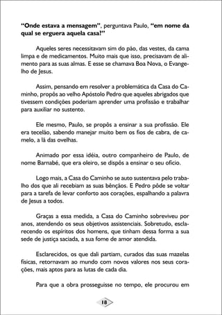 18
“Onde estava a mensagem”, perguntava Paulo, “em nome da
qual se erguera aquela casa?”
Aqueles seres necessitavam sim do pão, das vestes, da cama
limpa e de medicamentos. Muito mais que isso, precisavam de ali-
mento para as suas almas. E esse se chamava Boa Nova, o Evange-
lho de Jesus.
Assim, pensando em resolver a problemática da Casa do Ca-
minho, propôs ao velho Apóstolo Pedro que aqueles abrigados que
tivessem condições poderiam aprender uma profissão e trabalhar
para auxiliar no sustento.
Ele mesmo, Paulo, se propôs a ensinar a sua profissão. Ele
era tecelão, sabendo manejar muito bem os fios de cabra, de ca-
melo, a lã das ovelhas.
Animado por essa idéia, outro companheiro de Paulo, de
nome Barnabé, que era oleiro, se dispôs a ensinar o seu ofício.
Logo mais, a Casa do Caminho se auto sustentava pelo traba-
lho dos que ali recebiam as suas bênçãos. E Pedro pôde se voltar
para a tarefa de levar conforto aos corações, espalhando a palavra
de Jesus a todos.
Graças a essa medida, a Casa do Caminho sobreviveu por
anos, atendendo os seus objetivos assistenciais. Sobretudo, escla-
recendo os espíritos dos homens, que tinham dessa forma a sua
sede de justiça saciada, a sua fome de amor atendida.
Esclarecidos, os que dali partiam, curados das suas mazelas
físicas, retornavam ao mundo com novos valores nos seus cora-
ções, mais aptos para as lutas de cada dia.
Para que a obra prosseguisse no tempo, ele procurou em
 