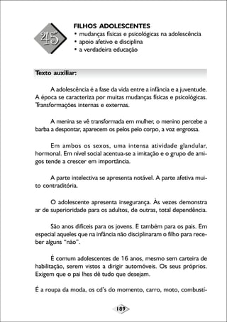 189
FILHOS ADOLESCENTES
• mudanças físicas e psicológicas na adolescência
• apoio afetivo e disciplina
• a verdadeira educação
Texto auxiliar:
A adolescência é a fase da vida entre a infância e a juventude.
A época se caracteriza por muitas mudanças físicas e psicológicas.
Transformações internas e externas.
A menina se vê transformada em mulher, o menino percebe a
barba a despontar, aparecem os pelos pelo corpo, a voz engrossa.
Em ambos os sexos, uma intensa atividade glandular,
hormonal. Em nível social acentua-se a imitação e o grupo de ami-
gos tende a crescer em importância.
A parte intelectiva se apresenta notável. A parte afetiva mui-
to contraditória.
O adolescente apresenta insegurança. Às vezes demonstra
ar de superioridade para os adultos, de outras, total dependência.
São anos difíceis para os jovens. E também para os pais. Em
especial aqueles que na infância não disciplinaram o filho para rece-
ber alguns “não”.
É comum adolescentes de 16 anos, mesmo sem carteira de
habilitação, serem vistos a dirigir automóveis. Os seus próprios.
Exigem que o pai lhes dê tudo que desejam.
É a roupa da moda, os cd’s do momento, carro, moto, combustí-
 