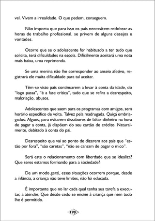 190
vel. Vivem a irrealidade. O que pedem, conseguem.
Não importa que para isso os pais necessitem redobrar as
horas de trabalho profissional, se privem de alguns desejos e
vontades.
Ocorre que se o adolescente for habituado a ter tudo que
solicita, terá dificuldades na escola. Dificilmente aceitará uma nota
mais baixa, uma reprimenda.
Se uma menina não lhe corresponder ao anseio afetivo, re-
gistrará ele muita dificuldade para tal aceitar.
Têm-se visto pais continuarem a levar à conta da idade, do
“logo passa”, “é a fase crítica”, tudo que se refira a desrespeito,
malcriação, abusos.
Adolescentes que saem para os programas com amigos, sem
horário específico de volta. Talvez pela madrugada. Quiçá embria-
gados. Alguns, para evitarem dissabores de faltar dinheiro na hora
de pagar a conta, já dispõem do seu cartão de crédito. Natural-
mente, debitado à conta do pai.
Desrespeito que vai ao ponto de dizerem aos pais que “es-
tão por fora”, “são caretas”, “não se cansam de pagar o mico”.
Será este o relacionamento com liberdade que se idealiza?
Que seres estamos formando para a sociedade?
De um modo geral, essas situações ocorrem porque, desde
a infância, a criança não teve limites, não foi educada.
É importante que no lar cada qual tenha sua tarefa a execu-
tar, a atender. Que desde cedo se ensine à criança que nem tudo
lhe é permitido.
 