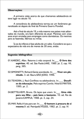 192
Observações:
A primeira visão acerca do que chamamos adolescência só
teve lugar no século 18.
A consciência da adolescência tornou-se um fenômeno ge-
neralizado só depois do final da Primeira Guerra Mundial.
Até o final do século 19, a vida mesmo nos países mais adian-
tados do mundo, era bem diferente da atual. Meninas com onze
anos eram enviadas para empregos como domésticas. Os meninos
para as fazendas, fábricas ou minas.
Ía-se da infância à fase adulta de um salto. Considere-se que a
expectativa de vida era de menos de 30 anos, então.
Sugestão bibliográfica:
01.KARDEC, Allan. Retorno à vida corporal. In:___. O livro dos
espíritos. 40. ed. São Paulo:LAKE, 1980. pt. 2, cap. VII,
perg. 385.
02.SIMONETTI, Richard.Gente acordando. In:___. Viver em ple-
nitude. 3. ed. Bauru:SÃO JOÃO, 1996.
03.TEIXEIRA, J. Raul.Conflitos na adolescência. In:___. Desafi-
os da educação. Pelo espírito Camilo. Niterói:FRÁTER,
1995. pt. 2.
04.BETTELHEIM, Bruno. Os laços que unem. In:___. Uma vida
para seu filho – pais bons o bastante. 10. ed. Rio de
Janeiro:CAMPUS, 1988. pt. 3, cap. 24.
05.MAY, Rollo.A luta para ser. In:___. O homem à procura de si
mesmo.9. ed. Petrópolis:VOZES, 1982. pt. 2, cap. IV.
 