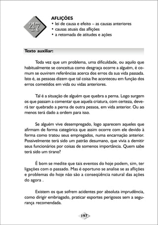 197
AFLIÇÕES
• lei de causa e efeito – as causas anteriores
• causas atuais das aflições
• a retomada de atitudes e ações
Texto auxiliar:
Toda vez que um problema, uma dificuldade, ou aquilo que
habitualmente se conceitua como desgraça ocorre a alguém, é co-
mum se ouvirem referências acerca dos erros da sua vida passada.
Isto é, as pessoas dizem que tal coisa lhe aconteceu em função dos
erros cometidos em vida ou vidas anteriores.
Tal é a situação de alguém que quebra a perna. Logo surgem
os que passam a comentar que aquela criatura, com certeza, deve-
rá ter quebrado a perna de outra pessoa, em vida anterior. Ou ao
menos terá dado a ordem para isso.
Se alguém vive desempregado, logo aparecem aqueles que
afirmam de forma categórica que assim ocorre com ele devido à
forma como tratou seus empregados, numa encarnação anterior.
Possivelmente terá sido um patrão desumano, que vivia a demitir
seus funcionários por coisas de somenos importância. Quem sabe
terá sido um tirano?
É bom se medite que tais eventos do hoje podem, sim, ter
ligações com o passado. Mas é oportuno se analise se as aflições
e problemas do hoje não são a conseqüência natural das ações
do agora .
Existem os que sofrem acidentes por absoluta imprudência,
como dirigir embriagado, praticar esportes perigosos sem a segu-
rança recomendada.
 
