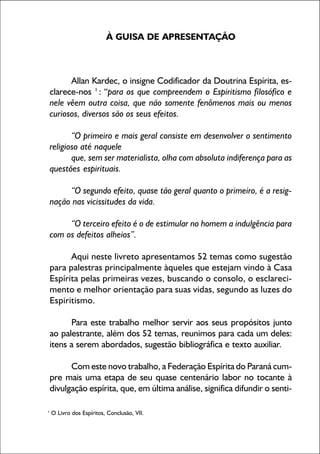 1
À GUISA DE APRESENTAÇÃO
Allan Kardec, o insigne Codificador da Doutrina Espírita, es-
clarece-nos 1
: “para os que compreendem o Espiritismo filosófico e
nele vêem outra coisa, que não somente fenômenos mais ou menos
curiosos, diversos são os seus efeitos.
“O primeiro e mais geral consiste em desenvolver o sentimento
religioso até naquele
que, sem ser materialista, olha com absoluta indiferença para as
questões espirituais.
“O segundo efeito, quase tão geral quanto o primeiro, é a resig-
nação nas vicissitudes da vida.
“O terceiro efeito é o de estimular no homem a indulgência para
com os defeitos alheios”.
Aqui neste livreto apresentamos 52 temas como sugestão
para palestras principalmente àqueles que estejam vindo à Casa
Espírita pelas primeiras vezes, buscando o consolo, o esclareci-
mento e melhor orientação para suas vidas, segundo as luzes do
Espiritismo.
Para este trabalho melhor servir aos seus propósitos junto
ao palestrante, além dos 52 temas, reunimos para cada um deles:
itens a serem abordados, sugestão bibliográfica e texto auxiliar.
Com este novo trabalho, a Federação Espírita do Paraná cum-
pre mais uma etapa de seu quase centenário labor no tocante à
divulgação espírita, que, em última análise, significa difundir o senti-
1
O Livro dos Espíritos, Conclusão, VII.
 