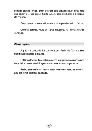 19
seguida braços fortes. Eram pessoas que diziam seguir Jesus mas
não saíam de suas casas. Nada faziam para melhorar a situação
do mundo.
Ele as buscou e as convidou ao trabalho pelo bem do próximo.
Com tal atitude, Paulo de Tarso inaugurou na Terra a era da
caridade.
Observações:
A palavra caridade foi cunhada por Paulo de Tarso e seu
significado é amor em ação.
O Divino Mestre falou intensamente a respeito do amor : amor
ao próximo, amor aos inimigos, amor entre os seus seguidores.
Paulo, tomando de todos esses ensinamentos, os sinteti-
zou em uma palavra: caridade.
 