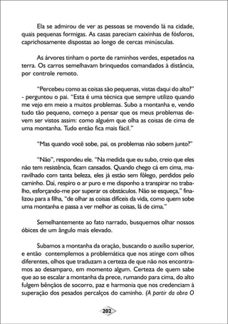 202
Ela se admirou de ver as pessoas se movendo lá na cidade,
quais pequenas formigas. As casas pareciam caixinhas de fósforos,
caprichosamente dispostas ao longo de cercas minúsculas.
As árvores tinham o porte de raminhos verdes, espetados na
terra. Os carros semelhavam brinquedos comandados à distância,
por controle remoto.
“Percebeu como as coisas são pequenas, vistas daqui do alto?”
- perguntou o pai. “Esta é uma técnica que sempre utilizo quando
me vejo em meio a muitos problemas. Subo a montanha e, vendo
tudo tão pequeno, começo a pensar que os meus problemas de-
vem ser vistos assim: como alguém que olha as coisas de cima de
uma montanha. Tudo então fica mais fácil.”
“Mas quando você sobe, pai, os problemas não sobem junto?”
“Não”, respondeu ele. “Na medida que eu subo, creio que eles
não tem resistência, ficam cansados. Quando chego cá em cima, ma-
ravilhado com tanta beleza, eles já estão sem fôlego, perdidos pelo
caminho. Daí, respiro o ar puro e me disponho a transpirar no traba-
lho, esforçando-me por superar os obstáculos. Não se esqueça,” fina-
lizou para a filha, “de olhar as coisas difíceis da vida, como quem sobe
uma montanha e passa a ver melhor as coisas, lá de cima.”
Semelhantemente ao fato narrado, busquemos olhar nossos
óbices de um ângulo mais elevado.
Subamos a montanha da oração, buscando o auxílio superior,
e então contemplemos a problemática que nos atinge com olhos
diferentes, olhos que traduzam a certeza de que não nos encontra-
mos ao desamparo, em momento algum. Certeza de quem sabe
que ao se escalar a montanha da prece, rumando para cima, do alto
fulgem bênçãos de socorro, paz e harmonia que nos credenciam à
superação dos pesados percalços do caminho. (A partir da obra O
 
