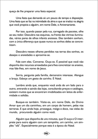 206
queça de lhe preparar uma festa especial.
Uma festa que demanda só um pouco de tempo e disposição.
Uma festa que se faz na intimidade da alma e que se traduz na alegria
que você propicia a alguém, em nome Dele, o Aniversariante.
Por isso, quando passar pela rua, carregado de pacotes, olhe
ao seu redor. Descubra nas esquinas, na frente das vitrinas ilumina-
das, vários pares de olhos infantis ansiosos. Eles também sonham,
com a única diferença que quase nunca os sonhos deles se concre-
tizam.
Descubra nesses olhares perdidos nas terras dos sonhos, os
desejos e ansiedades e aproxime-se.
Fale com eles. Converse. Ouça-os. É possível que você não
disponha dos recursos amoedados para lhes concretizar os anseios,
mas fale-lhes, em nome de Jesus.
Sorria, pergunte pela família, demonstre interesse. Alongue
o braço. Esboçe um gesto de carinho. É Natal.
Lembre ainda que, enquanto você anda de um lado para o
outro, entrando e saindo das lojas, consultando preços e catálogos,
existem muitos que se encontram imobilizados em leitos de enfer-
midade e solidão.
Busque-os também. Visite-os, em nome Dele, do Divino
Amor que um dia caminhou, em um corpo de homem, pelas vias
terrenas. E que ainda hoje, prossegue, meigo e doce, nas vielas do
mundo, procurando alguém como você.
Alguém que disponha de uns minutos, que O ouça e O inter-
prete para outro alguém com um tempinho, um carinho, um sim-
ples “olá”. Especialmente porque esta é a época do Natal.
 