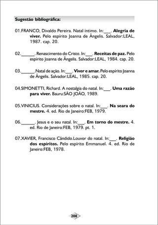 208
Sugestão bibliográfica:
01.FRANCO, Divaldo Pereira. Natal íntimo. In:___. Alegria de
viver. Pelo espírito Joanna de Ângelis. Salvador:LEAL,
1987. cap. 20.
02.______. Renascimento do Cristo. In:___. Receitas de paz. Pelo
espírito Joanna de Ângelis. Salvador:LEAL, 1984. cap. 20.
03.______.Natal de ação. In:___. Viver e amar. Pelo espírito Joanna
de Ângelis. Salvador:LEAL, 1985. cap. 20.
04.SIMONETTI, Richard. A nostalgia do natal. In:___. Uma razão
para viver. Bauru:SÃO JOÃO, 1989.
05.VINICIUS. Considerações sobre o natal. In:___. Na seara do
mestre. 4. ed. Rio de Janeiro:FEB, 1979.
06.______. Jesus e o seu natal. In:___. Em torno do mestre. 4.
ed. Rio de Janeiro:FEB, 1979. pt. 1.
07.XAVIER, Francisco Cândido.Louvor do natal. In:___. Religião
dos espíritos. Pelo espírito Emmanuel. 4. ed. Rio de
Janeiro:FEB, 1978.
 