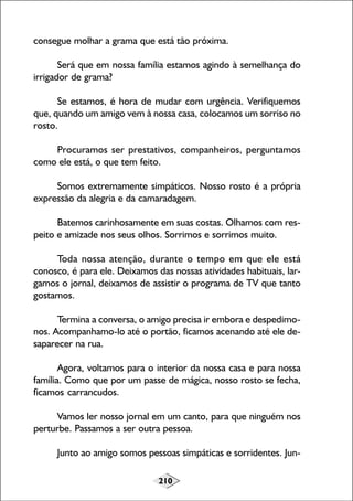 210
consegue molhar a grama que está tão próxima.
Será que em nossa família estamos agindo à semelhança do
irrigador de grama?
Se estamos, é hora de mudar com urgência. Verifiquemos
que, quando um amigo vem à nossa casa, colocamos um sorriso no
rosto.
Procuramos ser prestativos, companheiros, perguntamos
como ele está, o que tem feito.
Somos extremamente simpáticos. Nosso rosto é a própria
expressão da alegria e da camaradagem.
Batemos carinhosamente em suas costas. Olhamos com res-
peito e amizade nos seus olhos. Sorrimos e sorrimos muito.
Toda nossa atenção, durante o tempo em que ele está
conosco, é para ele. Deixamos das nossas atividades habituais, lar-
gamos o jornal, deixamos de assistir o programa de TV que tanto
gostamos.
Termina a conversa, o amigo precisa ir embora e despedimo-
nos. Acompanhamo-lo até o portão, ficamos acenando até ele de-
saparecer na rua.
Agora, voltamos para o interior da nossa casa e para nossa
família. Como que por um passe de mágica, nosso rosto se fecha,
ficamos carrancudos.
Vamos ler nosso jornal em um canto, para que ninguém nos
perturbe. Passamos a ser outra pessoa.
Junto ao amigo somos pessoas simpáticas e sorridentes. Jun-
 