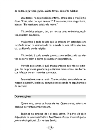 215
de rodas, joga vídeo-game, assiste filmes, comenta futebol.
Dia desses, na sua inocência infantil, olhou para a mãe e lhe
disse: “Mãe, sabe por que eu nasci?” E ante a surpresa da genitora,
aduziu: “Eu nasci para cuidar do mano.”
Missionários existem, sim, em nossos lares. Anônimos, ocul-
tos, realizam sua tarefa.
Missionário é todo aquele que se entrega em totalidade em
tarefa de amor, na obscuridade da estrada ou nos palcos da ciên-
cia, da filosofia ou da religião.
Missionário é todo aquele que traz a consciência do seu de-
ver de servir além e acima de qualquer circunstância.
Movido pelo amor, é qual chama ardente que não se extin-
gue. Sol de primeira grandeza que ilumina outras vidas, em barra-
cos infectos ou em mansões suntuosas.
Sua missão é amar e servir. Como a violeta escondida na ra-
magem do jardim, exala seu perfume e se esconde na capa humilde
de servidor.
Observações:
Quem ama, coroa as horas de luz. Quem serve, adorna o
coração de ventura imorredoura.
Saiamos na direção do sol para servir. (A partir da obra
Repositório de sabedoria/Editora Leal/Divaldo Pereira Franco/Espírito
Joanna de Ângelis/vol. 2 – verbete Servir).
 