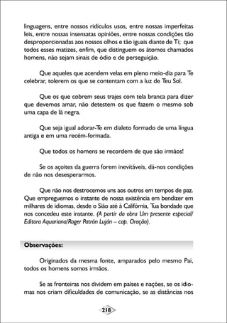 218
linguagens, entre nossos ridículos usos, entre nossas imperfeitas
leis, entre nossas insensatas opiniões, entre nossas condições tão
desproporcionadas aos nossos olhos e tão iguais diante de Ti; que
todos esses matizes, enfim, que distinguem os átomos chamados
homens, não sejam sinais de ódio e de perseguição.
Que aqueles que acendem velas em pleno meio-dia para Te
celebrar, tolerem os que se contentam com a luz de Teu Sol.
Que os que cobrem seus trajes com tela branca para dizer
que devemos amar, não detestem os que fazem o mesmo sob
uma capa de lã negra.
Que seja igual adorar-Te em dialeto formado de uma língua
antiga e em uma recém-formada.
Que todos os homens se recordem de que são irmãos!
Se os açoites da guerra forem inevitáveis, dá-nos condições
de não nos desesperarmos.
Que não nos destrocemos uns aos outros em tempos de paz.
Que empreguemos o instante de nossa existência em bendizer em
milhares de idiomas, desde o Sião até à Califórnia, Tua bondade que
nos concedeu este instante. (A partir da obra Um presente especial/
Editora Aquariana/Roger Patrón Luján – cap. Oração).
Observações:
Originados da mesma fonte, amparados pelo mesmo Pai,
todos os homens somos irmãos.
Se as fronteiras nos dividem em países e nações, se os idio-
mas nos criam dificuldades de comunicação, se as distâncias nos
 