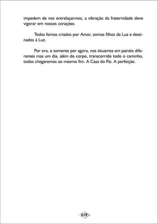 219
impedem de nos entrelaçarmos, a vibração da fraternidade deve
vigorar em nossos corações.
Todos fomos criados por Amor, somos filhos da Luz e desti-
nados à Luz.
Por ora, e somente por agora, nos situamos em painéis dife-
rentes mas um dia, além do corpo, transcorrido todo o caminho,
todos chegaremos ao mesmo fim. A Casa do Pai. A perfeição.
 